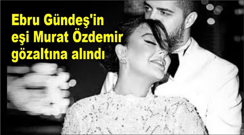 Ebru Gündeş’in eşi Murat Özdemir gözaltına alındı