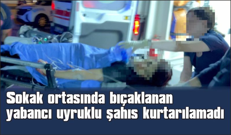 Sokak ortasında bıçaklanan yabancı uyruklu şahıs hayatını kaybetti